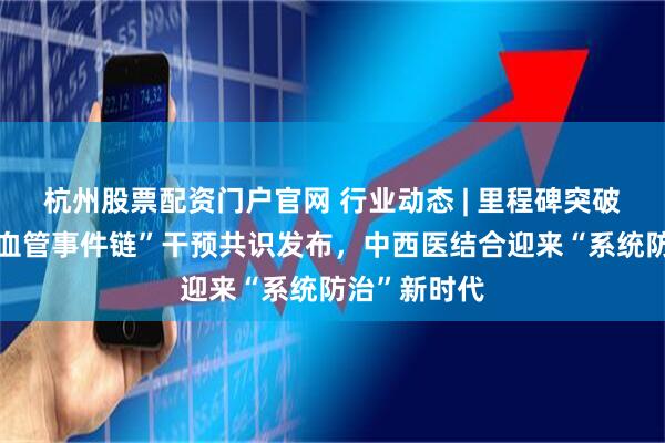 杭州股票配资门户官网 行业动态 | 里程碑突破！首个“心血管事件链”干预共识发布，中西医结合迎来“系统防治”新时代