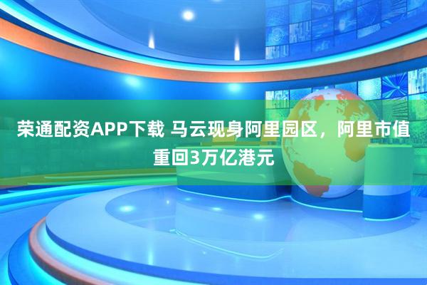荣通配资APP下载 马云现身阿里园区，阿里市值重回3万亿港元