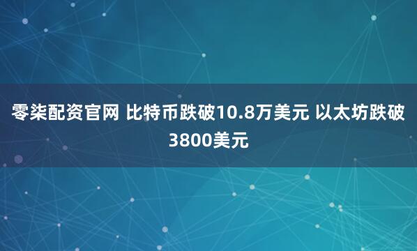 零柒配资官网 比特币跌破10.8万美元 以太坊跌破3800美元