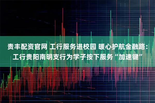 责丰配资官网 工行服务进校园 暖心护航金融路：工行贵阳南明支行为学子按下服务“加速键”