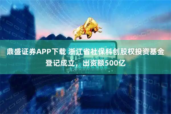 鼎盛证券APP下载 浙江省社保科创股权投资基金登记成立，出资额500亿