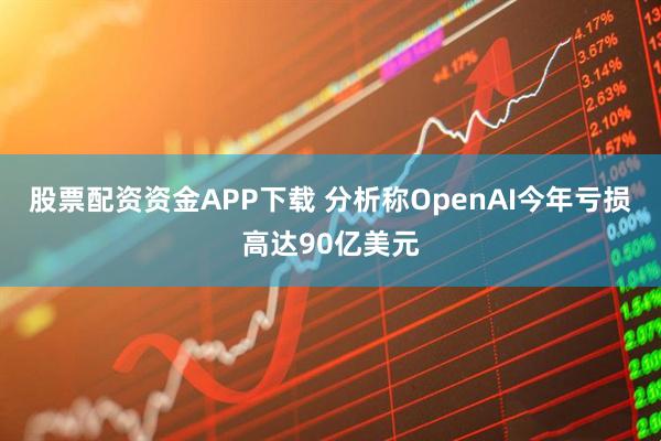 股票配资资金APP下载 分析称OpenAI今年亏损高达90亿美元