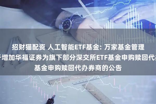 招财猫配资 人工智能ETF基金: 万家基金管理有限公司关于增加华福证券为旗下部分深交所ETF基金申购赎回代办券商的公告