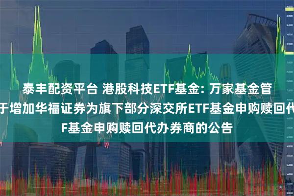泰丰配资平台 港股科技ETF基金: 万家基金管理有限公司关于增加华福证券为旗下部分深交所ETF基金申购赎回代办券商的公告