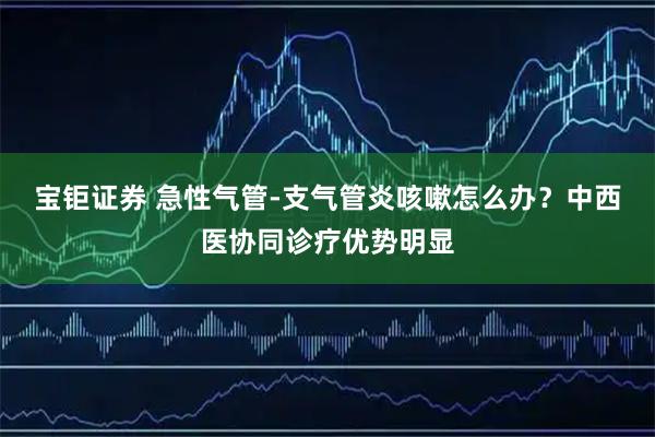 宝钜证券 急性气管-支气管炎咳嗽怎么办？中西医协同诊疗优势明显