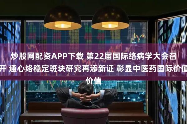 炒股网配资APP下载 第22届国际络病学大会召开 通心络稳定斑块研究再添新证 彰显中医药国际价值