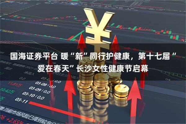 国海证券平台 暖“新”同行护健康，第十七届“爱在春天”长沙女性健康节启幕