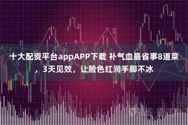 十大配资平台appAPP下载 补气血最省事8道菜，3天见效，让脸色红润手脚不冰