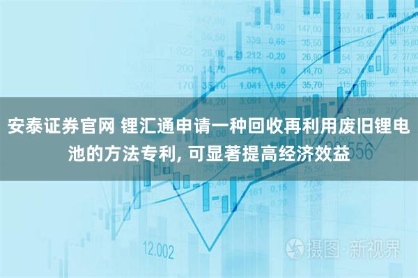 安泰证券官网 锂汇通申请一种回收再利用废旧锂电池的方法专利, 可显著提高经济效益