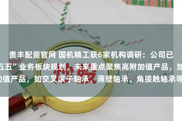 责丰配资官网 国机精工获6家机构调研:公司已将机器人轴承纳入“十五五”业务板块规划,未来重点聚焦高附加值产品,如交叉滚子轴承、薄壁轴承、角接触轴承等(附调研问答)