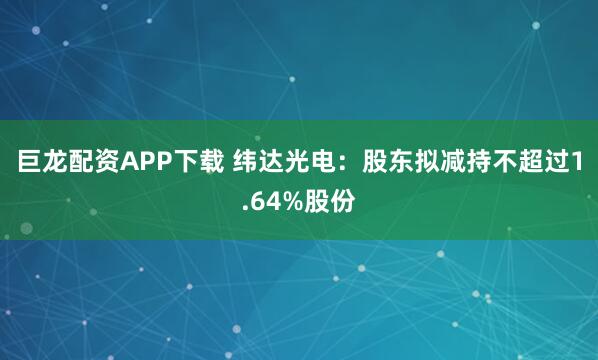 巨龙配资APP下载 纬达光电：股东拟减持不超过1.64%股份