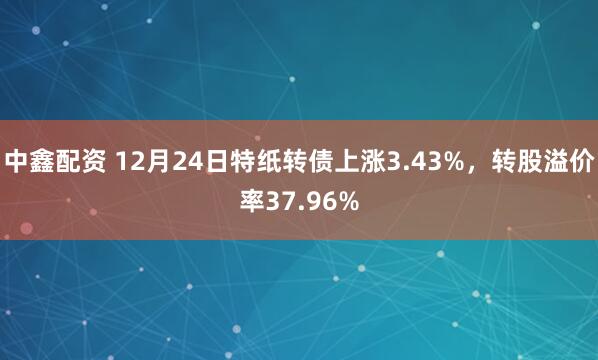 中鑫配资 12月24日特纸转债上涨3.43%，转股溢价率37.96%