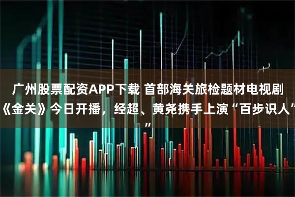 广州股票配资APP下载 首部海关旅检题材电视剧《金关》今日开播,经超、黄尧携手上演“百步识人”