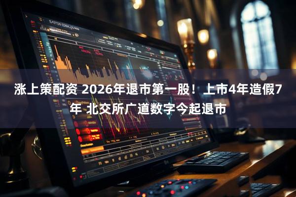 涨上策配资 2026年退市第一股！上市4年造假7年 北交所广道数字今起退市