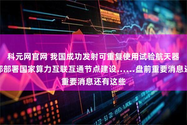 科元网官网 我国成功发射可重复使用试验航天器；工信部部署国家算力互联互通节点建设……盘前重要消息还有这些