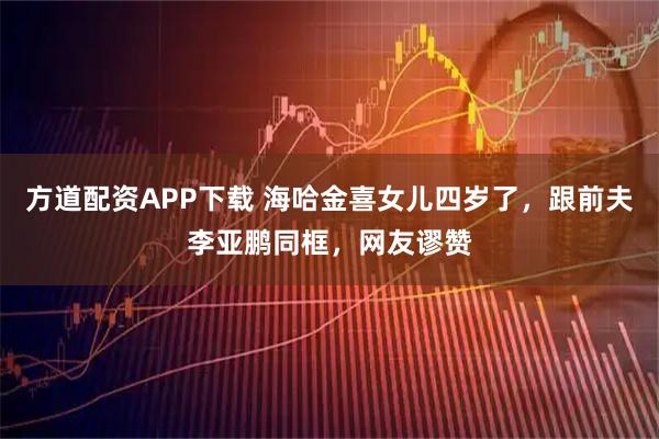 方道配资APP下载 海哈金喜女儿四岁了，跟前夫李亚鹏同框，网友谬赞