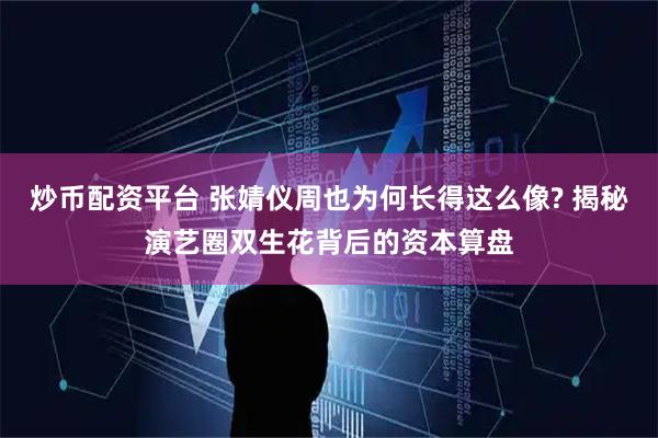 炒币配资平台 张婧仪周也为何长得这么像? 揭秘演艺圈双生花背后的资本算盘