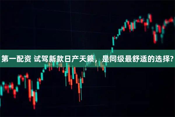 第一配资 试驾新款日产天籁，是同级最舒适的选择?