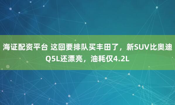 海证配资平台 这回要排队买丰田了，新SUV比奥迪Q5L还漂亮，油耗仅4.2L