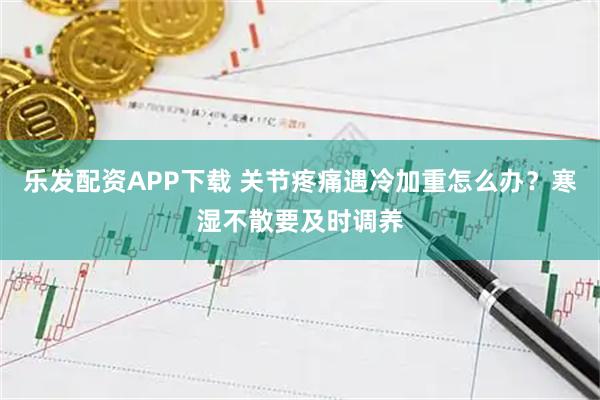 乐发配资APP下载 关节疼痛遇冷加重怎么办?寒湿不散要及时调养