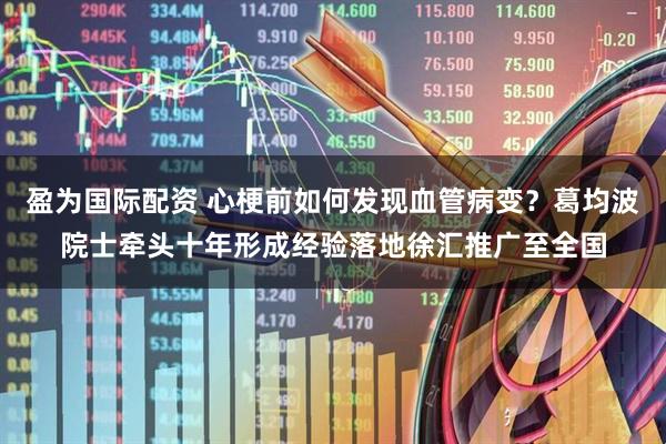 盈为国际配资 心梗前如何发现血管病变?葛均波院士牵头十年形成经验落地徐汇推广至全国