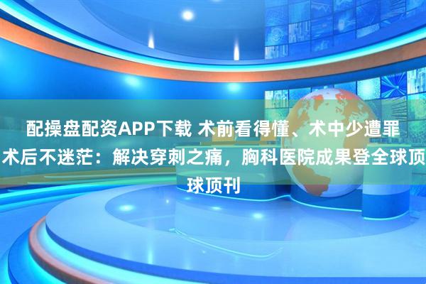 配操盘配资APP下载 术前看得懂、术中少遭罪、术后不迷茫:解决穿刺之痛,胸科医院成果登全球顶刊