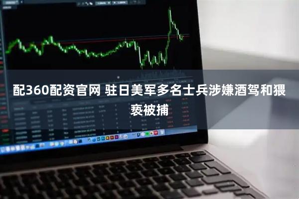 配360配资官网 驻日美军多名士兵涉嫌酒驾和猥亵被捕