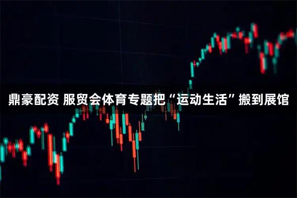 鼎豪配资 服贸会体育专题把“运动生活”搬到展馆