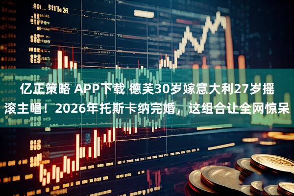 亿正策略 APP下载 德芙30岁嫁意大利27岁摇滚主唱！2026年托斯卡纳完婚，这组合让全网惊呆
