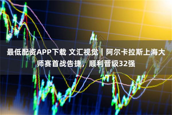最低配资APP下载 文汇视觉｜阿尔卡拉斯上海大师赛首战告捷，顺利晋级32强
