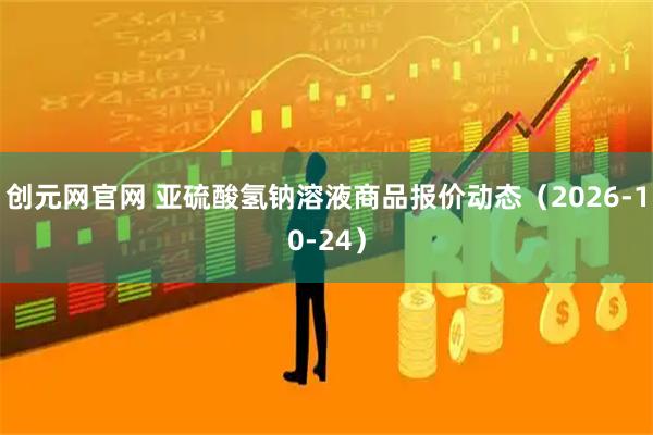 创元网官网 亚硫酸氢钠溶液商品报价动态（2026-10-24）